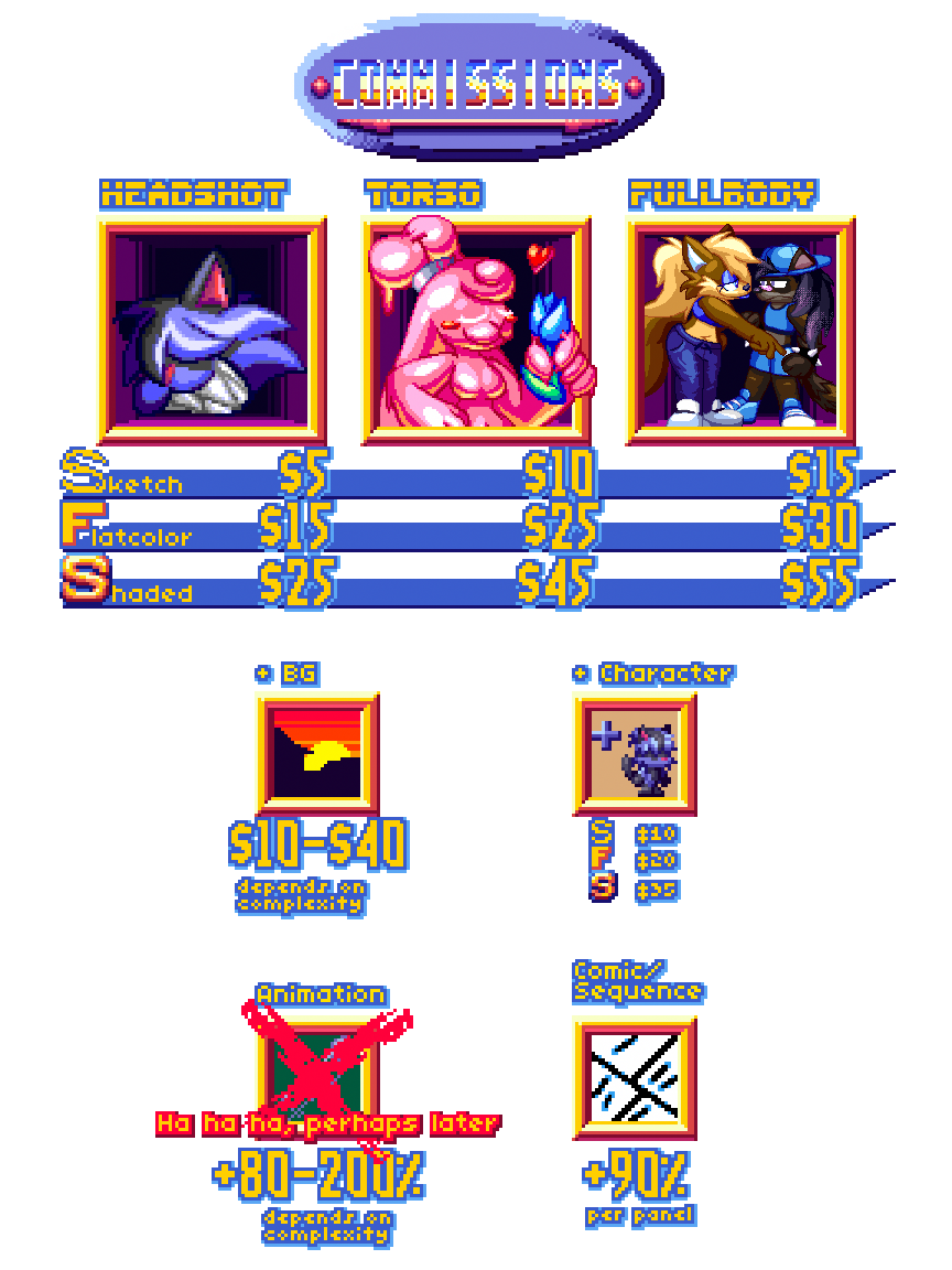 Sketch- $5(Headshot) $10(Torso) $15(Fullbody), Flatcolor- $15(Headshot) $25(Torso) $30(Fullbody), Shaded $25(Headshot) $45(Torso) $55(Fullbody), +BG $10-40 (depends on complexity, +Character (Sketch-$10, Flat- $20, Shaded- $35), Comic/Sequence +90% origina