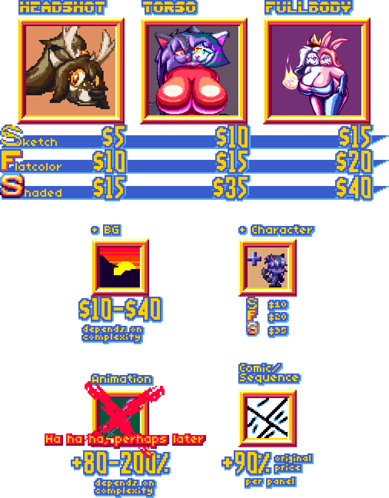 Sketch- $5(Headshot) $10(Torso) $15(Fullbody), Flatcolor- $10(Headshot) $15(Torso) $20(Fullbody), Shaded $15(Headshot) $35(Torso) $40(Fullbody), +BG $10-40 (depends on complexity, +Character (Sketch-$10, Flat- $20, Shaded- $35), Comic/Sequence +90% origina